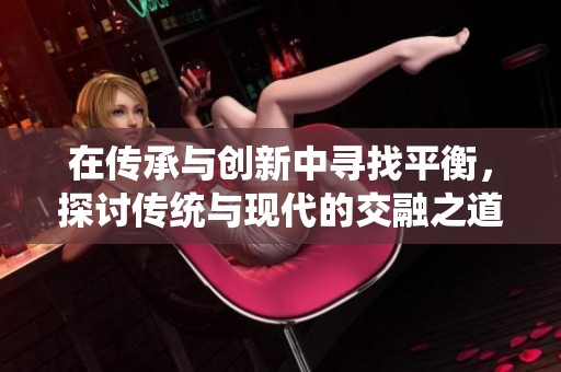 在传承与创新中寻找平衡，探讨传统与现代的交融之道