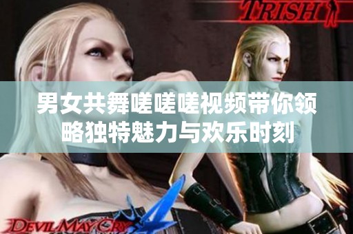 男女共舞嗟嗟嗟视频带你领略独特魅力与欢乐时刻