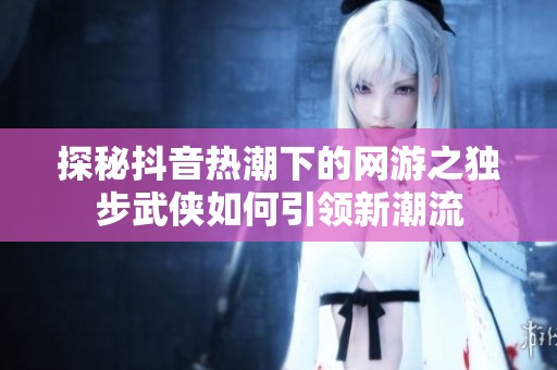 探秘抖音热潮下的网游之独步武侠如何引领新潮流