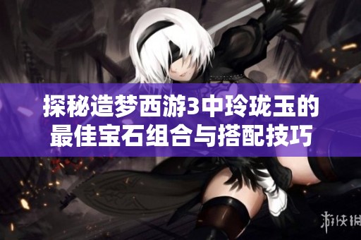 探秘造梦西游3中玲珑玉的最佳宝石组合与搭配技巧