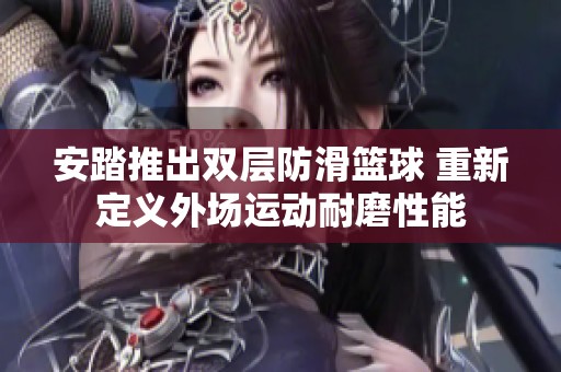 安踏推出双层防滑篮球 重新定义外场运动耐磨性能