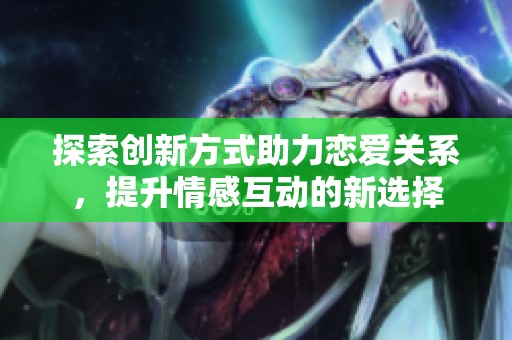 探索创新方式助力恋爱关系，提升情感互动的新选择