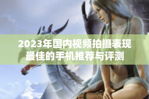 2023年国内视频拍摄表现最佳的手机推荐与评测