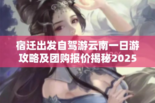 宿迁出发自驾游云南一日游攻略及团购报价揭秘2025年度假旅游计划