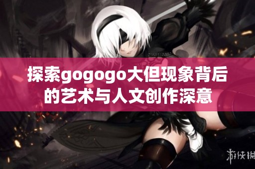 探索gogogo大但现象背后的艺术与人文创作深意