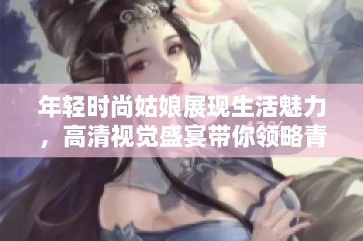 年轻时尚姑娘展现生活魅力，高清视觉盛宴带你领略青春之美