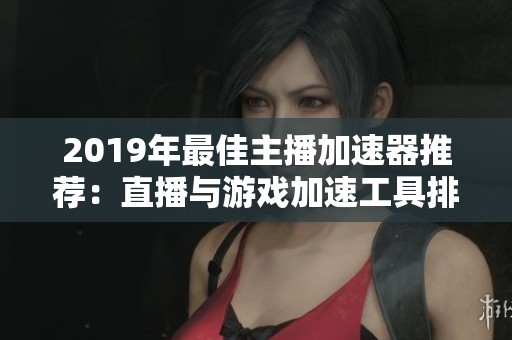 2019年最佳主播加速器推荐：直播与游戏加速工具排行榜解析