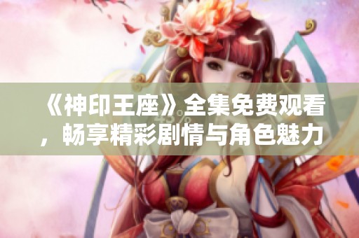 《神印王座》全集免费观看，畅享精彩剧情与角色魅力！