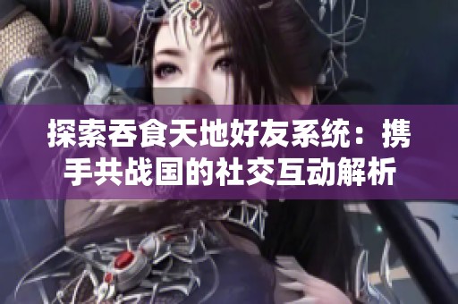 探索吞食天地好友系统：携手共战国的社交互动解析