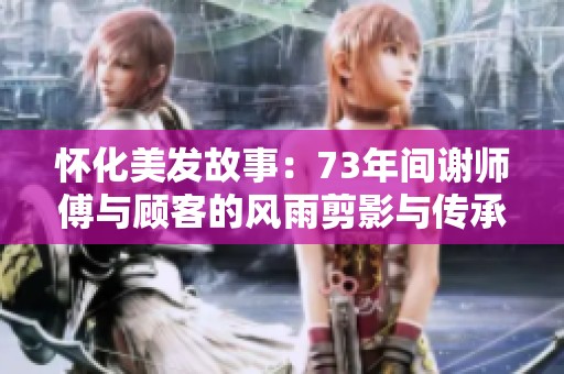 怀化美发故事：73年间谢师傅与顾客的风雨剪影与传承