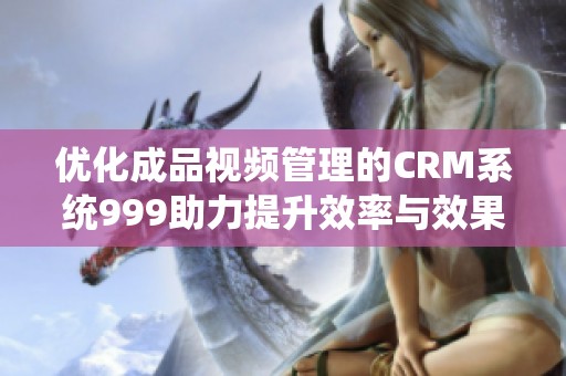 优化成品视频管理的CRM系统999助力提升效率与效果