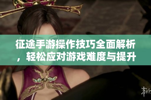 征途手游操作技巧全面解析，轻松应对游戏难度与提升体验全攻略