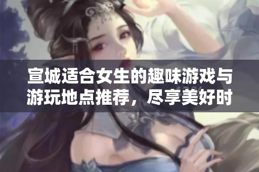 宣城适合女生的趣味游戏与游玩地点推荐，尽享美好时光