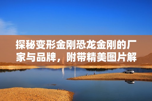 探秘变形金刚恐龙金刚的厂家与品牌，附带精美图片解析