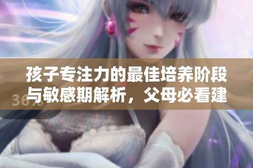孩子专注力的最佳培养阶段与敏感期解析，父母必看建议分享