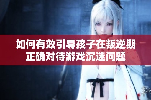 如何有效引导孩子在叛逆期正确对待游戏沉迷问题