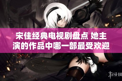 宋佳经典电视剧盘点 她主演的作品中哪一部最受欢迎