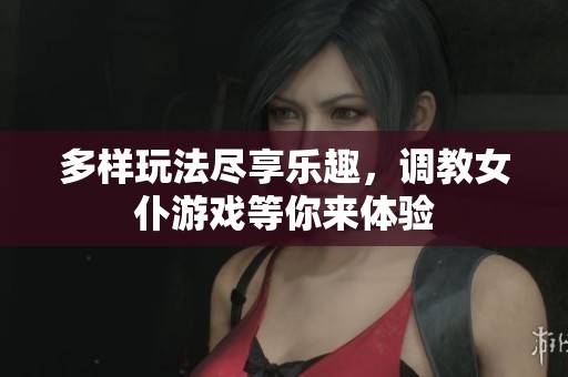 多样玩法尽享乐趣，调教女仆游戏等你来体验