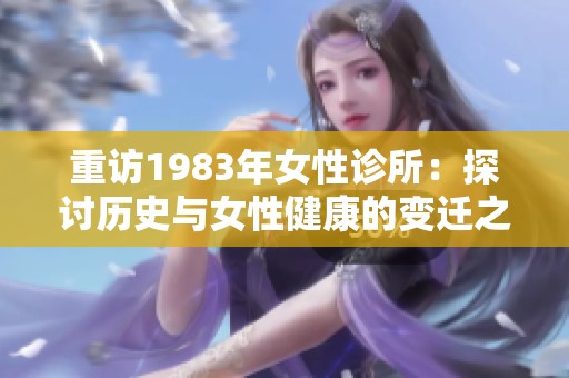 重访1983年女性诊所：探讨历史与女性健康的变迁之路