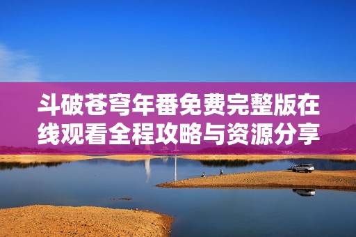 斗破苍穹年番免费完整版在线观看全程攻略与资源分享