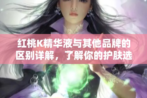红桃K精华液与其他品牌的区别详解，了解你的护肤选择