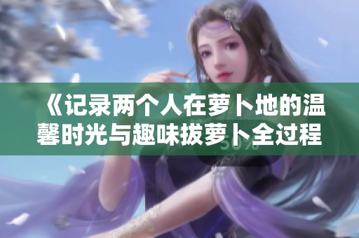 《记录两个人在萝卜地的温馨时光与趣味拔萝卜全过程》
