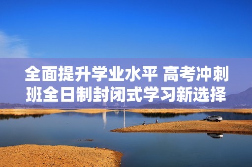 全面提升学业水平 高考冲刺班全日制封闭式学习新选择