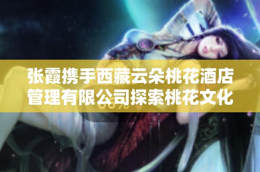张霞携手西藏云朵桃花酒店管理有限公司探索桃花文化新境界