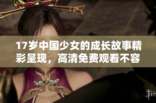 17岁中国少女的成长故事精彩呈现，高清免费观看不容错过