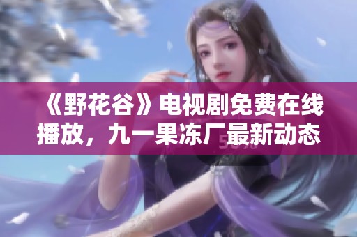 《野花谷》电视剧免费在线播放，九一果冻厂最新动态揭秘