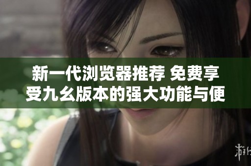 新一代浏览器推荐 免费享受九幺版本的强大功能与便捷体验
