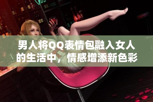 男人将QQ表情包融入女人的生活中，情感增添新色彩
