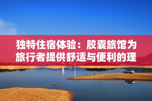 独特住宿体验：胶囊旅馆为旅行者提供舒适与便利的理想选择
