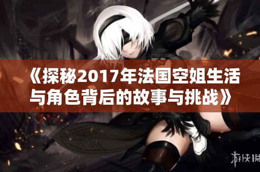 《探秘2017年法国空姐生活与角色背后的故事与挑战》