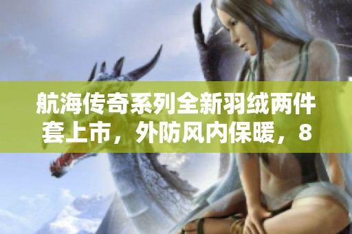 航海传奇系列全新羽绒两件套上市，外防风内保暖，85白鸭绒精心挑选