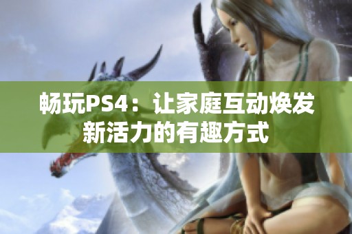 畅玩PS4：让家庭互动焕发新活力的有趣方式