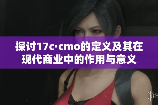 探讨17c·cmo的定义及其在现代商业中的作用与意义