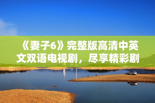 《妻子6》完整版高清中英文双语电视剧，尽享精彩剧情与动人时刻
