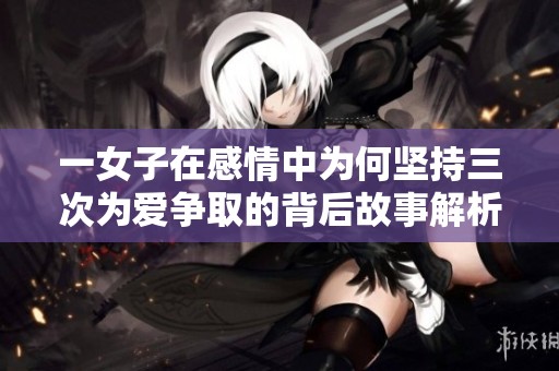 一女子在感情中为何坚持三次为爱争取的背后故事解析