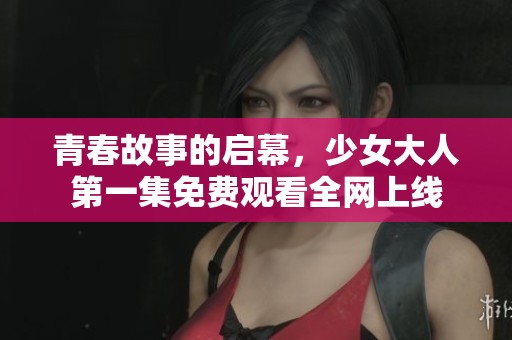 青春故事的启幕，少女大人第一集免费观看全网上线