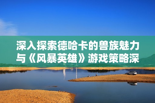 深入探索德哈卡的兽族魅力与《风暴英雄》游戏策略深度