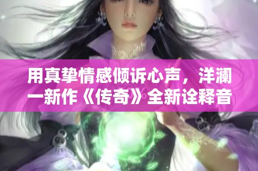 用真挚情感倾诉心声，洋澜一新作《传奇》全新诠释音乐魅力