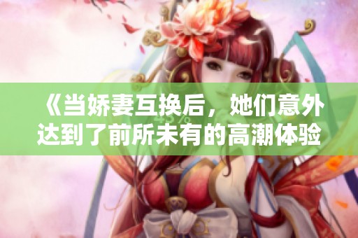《当娇妻互换后，她们意外达到了前所未有的高潮体验》