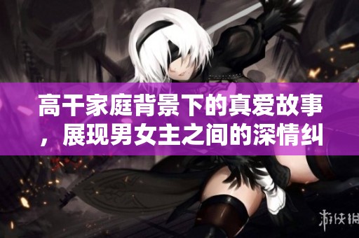 高干家庭背景下的真爱故事，展现男女主之间的深情纠葛与成长之路
