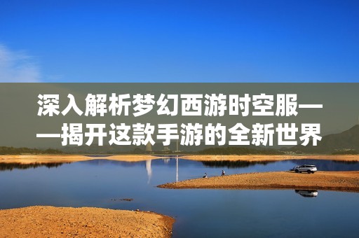 深入解析梦幻西游时空服——揭开这款手游的全新世界与魅力