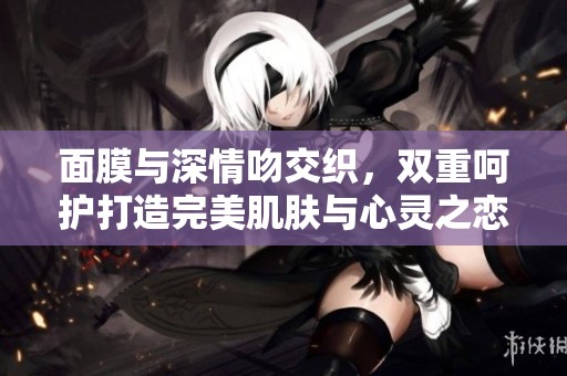 面膜与深情吻交织，双重呵护打造完美肌肤与心灵之恋
