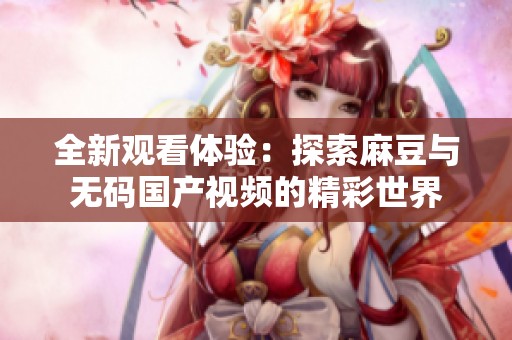 全新观看体验：探索麻豆与无码国产视频的精彩世界