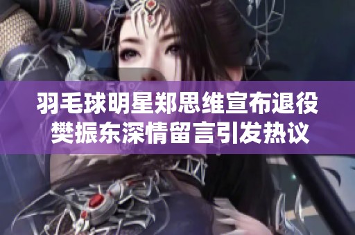 羽毛球明星郑思维宣布退役 樊振东深情留言引发热议