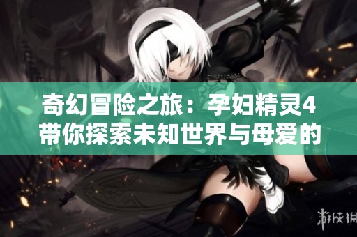 奇幻冒险之旅：孕妇精灵4带你探索未知世界与母爱的奇迹