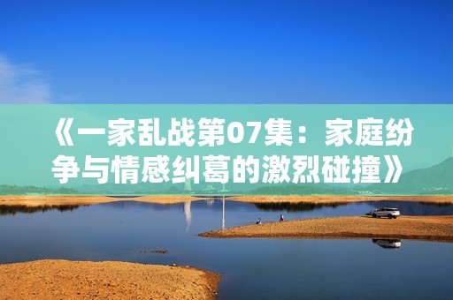 《一家乱战第07集：家庭纷争与情感纠葛的激烈碰撞》